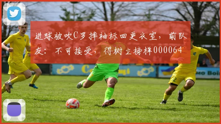 进球被吹C罗摔袖标回更衣室，前队友：不可接受，得树立榜样0000644