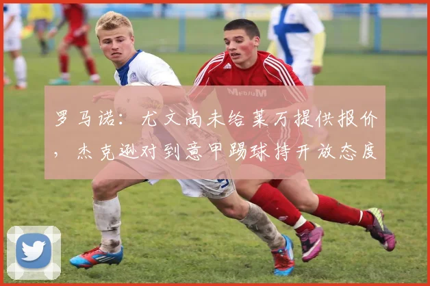 罗马诺：尤文尚未给莱万提供报价，杰克逊对到意甲踢球持开放态度