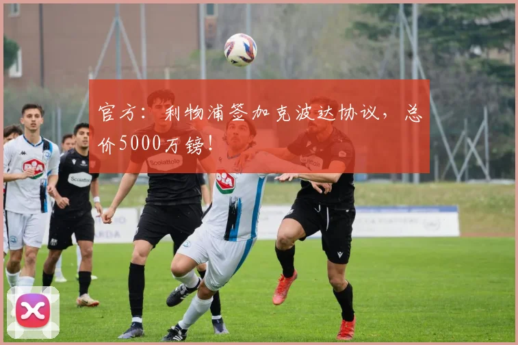 官方：利物浦签加克波达协议，总价5000万镑！